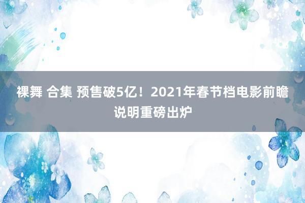 裸舞 合集 预售破5亿！2021年春节档电影前瞻说明重磅出炉