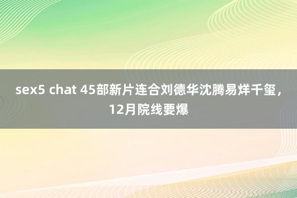 sex5 chat 45部新片连合刘德华沈腾易烊千玺，12月院线要爆