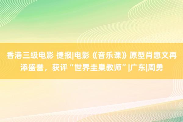 香港三级电影 捷报|电影《音乐课》原型肖惠文再添盛誉，获评“世界圭臬教师”|广东|周勇