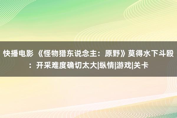 快播电影 《怪物猎东说念主：原野》莫得水下斗殴：开采难度确切太大|纵情|游戏|关卡