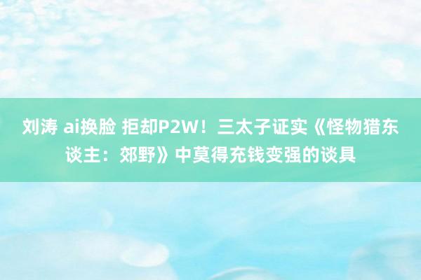 刘涛 ai换脸 拒却P2W！三太子证实《怪物猎东谈主：郊野》中莫得充钱变强的谈具