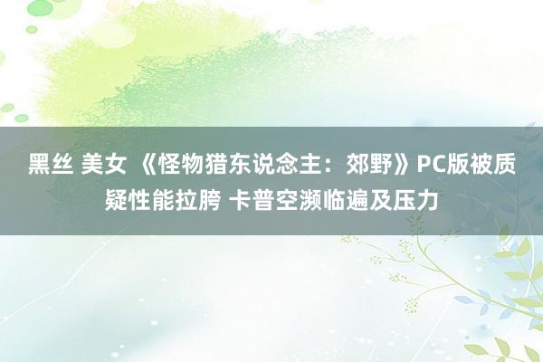 黑丝 美女 《怪物猎东说念主：郊野》PC版被质疑性能拉胯 卡普空濒临遍及压力