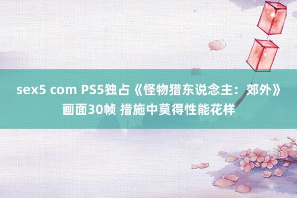 sex5 com PS5独占《怪物猎东说念主：郊外》画面30帧 措施中莫得性能花样