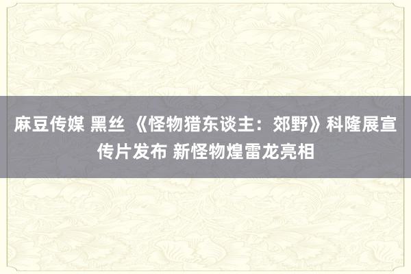 麻豆传媒 黑丝 《怪物猎东谈主：郊野》科隆展宣传片发布 新怪物煌雷龙亮相