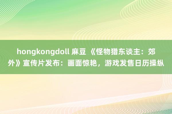 hongkongdoll 麻豆 《怪物猎东谈主：郊外》宣传片发布：画面惊艳，游戏发售日历操纵