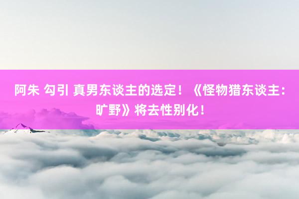 阿朱 勾引 真男东谈主的选定！《怪物猎东谈主：旷野》将去性别化！