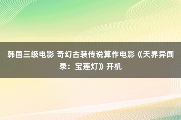 韩国三级电影 奇幻古装传说算作电影《天界异闻录：宝莲灯》开机