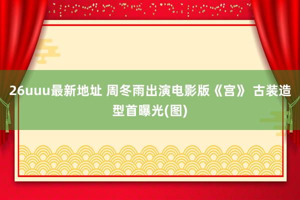 26uuu最新地址 周冬雨出演电影版《宫》 古装造型首曝光(图)