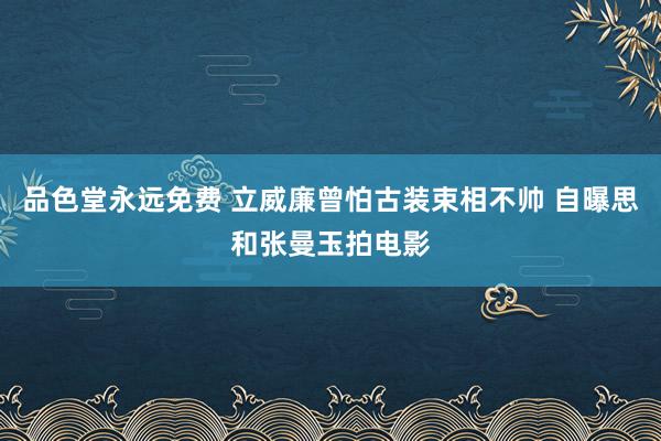 品色堂永远免费 立威廉曾怕古装束相不帅 自曝思和张曼玉拍电影