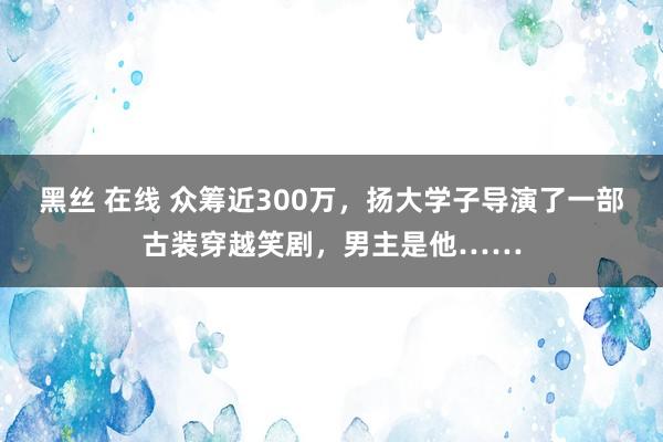 黑丝 在线 众筹近300万，扬大学子导演了一部古装穿越笑剧，男主是他……