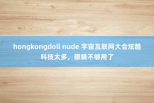 hongkongdoll nude 宇宙互联网大会炫酷科技太多，眼睛不够用了