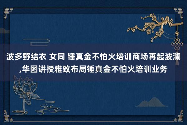 波多野结衣 女同 锤真金不怕火培训商场再起波澜,华图讲授雅致布局锤真金不怕火培训业务