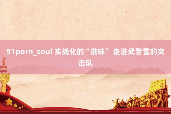 91porn_soul 实战化的“滋味” 走进武警雪豹突击队