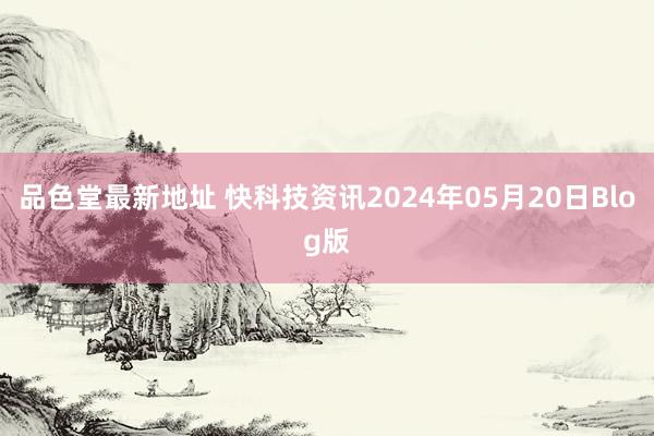 品色堂最新地址 快科技资讯2024年05月20日Blog版