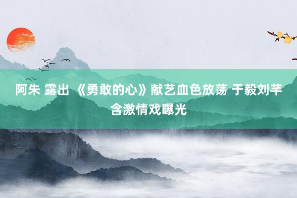 阿朱 露出 《勇敢的心》献艺血色放荡 于毅刘芊含激情戏曝光