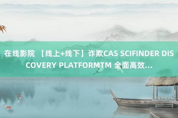 在线影院 【线上+线下】诈欺CAS SCIFINDER DISCOVERY PLATFORMTM 全面高效...