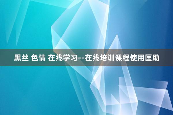 黑丝 色情 在线学习--在线培训课程使用匡助