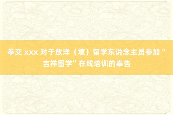 拳交 xxx 对于放洋（境）留学东说念主员参加“吉祥留学”在线培训的奉告