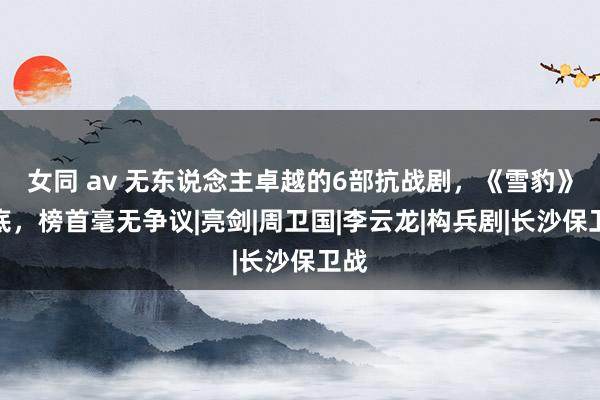 女同 av 无东说念主卓越的6部抗战剧，《雪豹》垫底，榜首毫无争议|亮剑|周卫国|李云龙|构兵剧|长沙保卫战