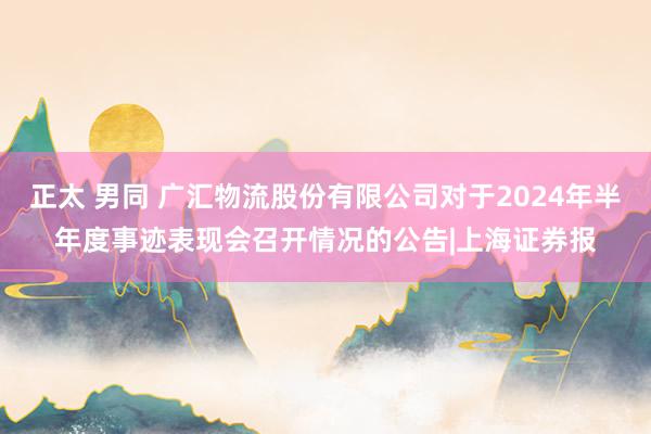 正太 男同 广汇物流股份有限公司对于2024年半年度事迹表现会召开情况的公告|上海证券报