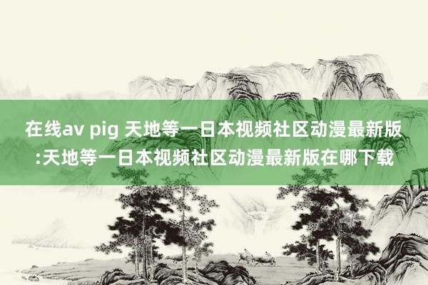 在线av pig 天地等一日本视频社区动漫最新版:天地等一日本视频社区动漫最新版在哪下载