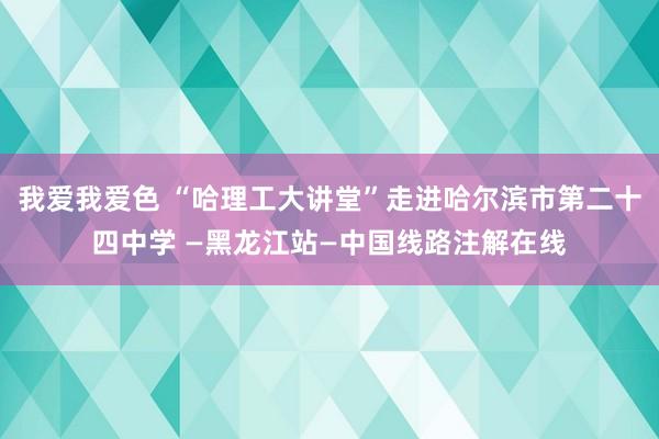 我爱我爱色 “哈理工大讲堂”走进哈尔滨市第二十四中学 —黑龙江站—中国线路注解在线