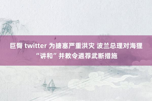 巨臀 twitter 为搪塞严重洪灾 波兰总理对海狸“讲和”并敕令遴荐武断措施