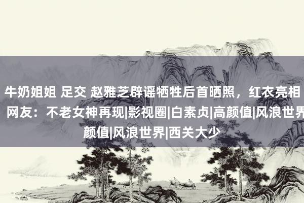 牛奶姐姐 足交 赵雅芝辟谣牺牲后首晒照，红衣亮相前锋秀场，网友：不老女神再现|影视圈|白素贞|高颜值|风浪世界|西关大少