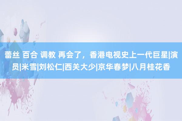 蕾丝 百合 调教 再会了，香港电视史上一代巨星|演员|米雪|刘松仁|西关大少|京华春梦|八月桂花香