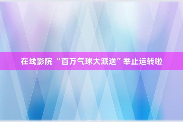 在线影院 “百万气球大派送”举止运转啦