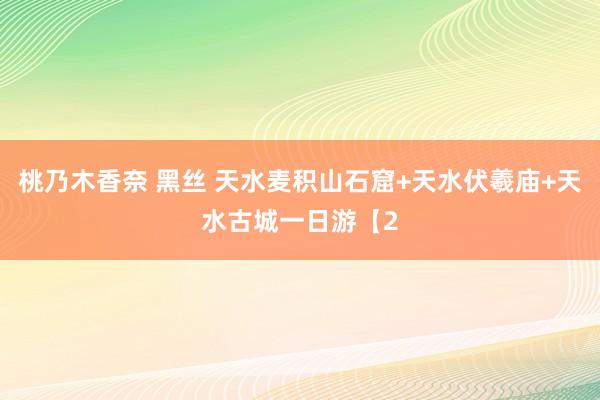 桃乃木香奈 黑丝 天水麦积山石窟+天水伏羲庙+天水古城一日游【2